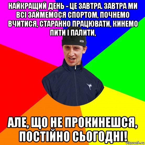 найкращий день - це завтра. завтра ми всі займемося спортом, почнемо вчитися, старанно працювати, кинемо пити і палити, але, що не прокинешся, постійно сьогодні!