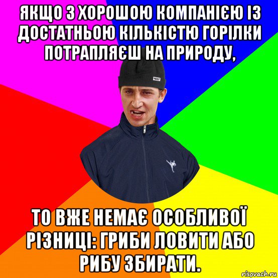 якщо з хорошою компанією із достатньою кількістю горілки потрапляєш на природу, то вже немає особливої різниці: гриби ловити або рибу збирати.