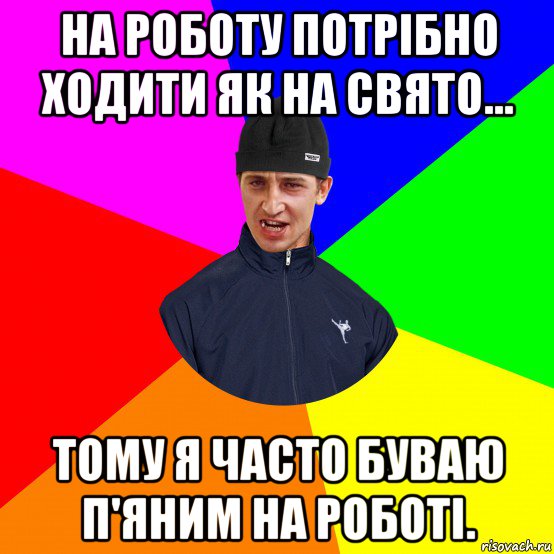 на роботу потрібно ходити як на свято... тому я часто буваю п'яним на роботі.