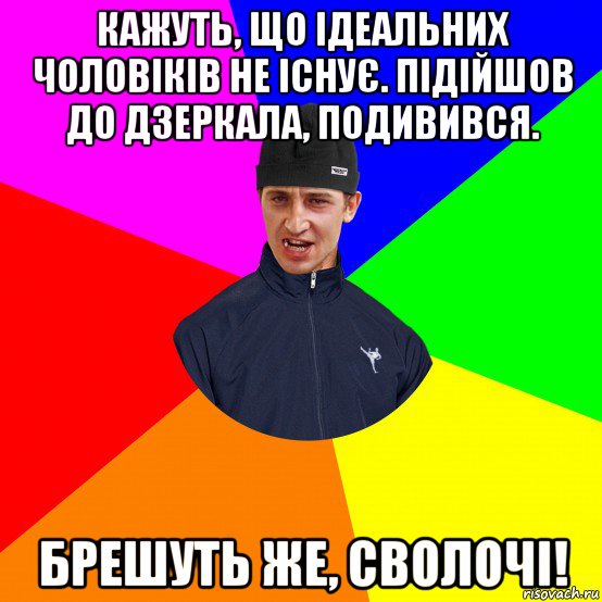 кажуть, що ідеальних чоловіків не існує. підійшов до дзеркала, подивився. брешуть же, сволочі!