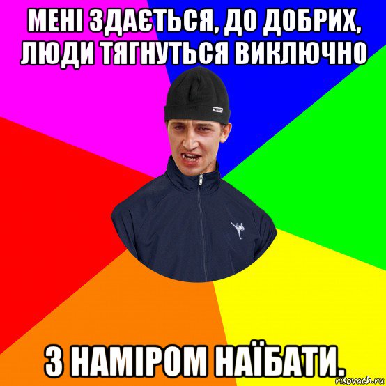 мені здається, до добрих, люди тягнуться виключно з наміром наїбати.