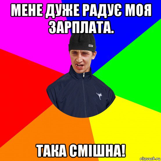 мене дуже радує моя зарплата. така смішна!