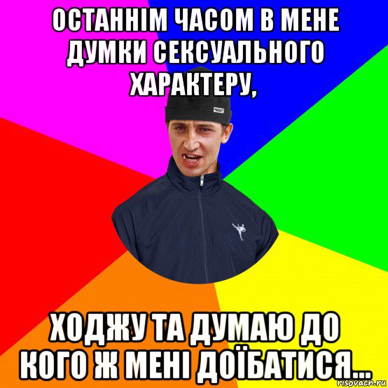 останнім часом в мене думки сексуального характеру, ходжу та думаю до кого ж мені доїбатися...