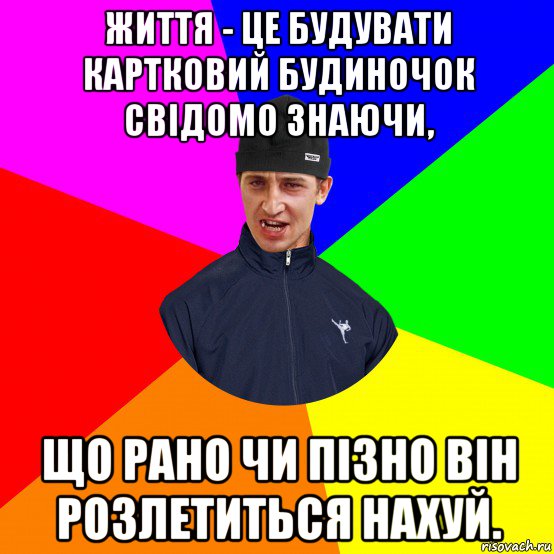 життя - це будувати картковий будиночок свідомо знаючи, що рано чи пізно він розлетиться нахуй.