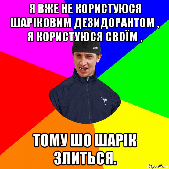 я вже не користуюся шаріковим дезидорантом , я користуюся своїм , тому шо шарік злиться.