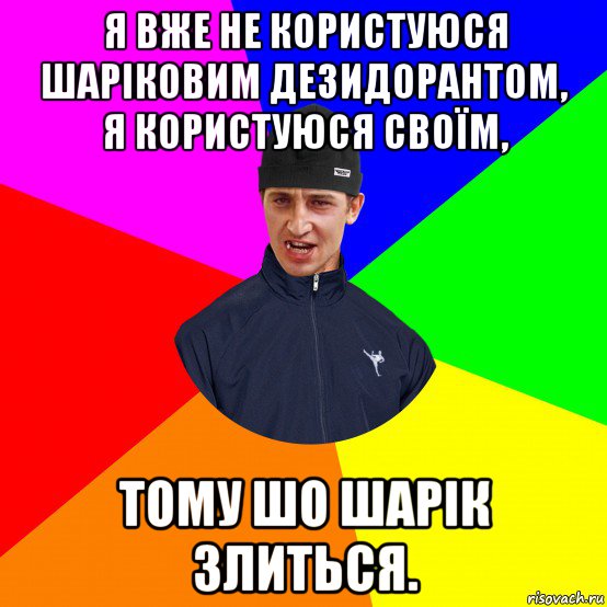 я вже не користуюся шаріковим дезидорантом, я користуюся своїм, тому шо шарік злиться.