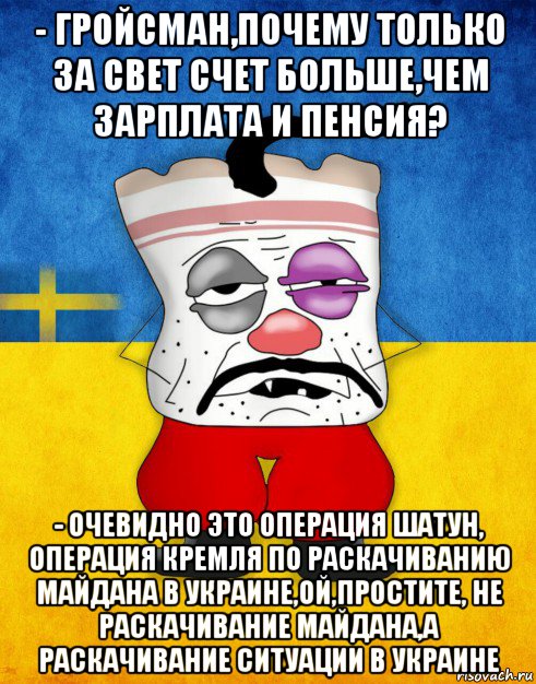 - гройсман,почему только за свет счет больше,чем зарплата и пенсия? - очевидно это операция шатун, операция кремля по раскачиванию майдана в украине,ой,простите, не раскачивание майдана,а раскачивание ситуации в украине