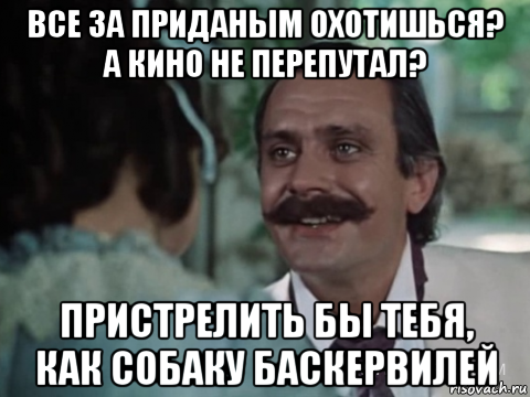 все за приданым охотишься? а кино не перепутал? пристрелить бы тебя, как собаку баскервилей