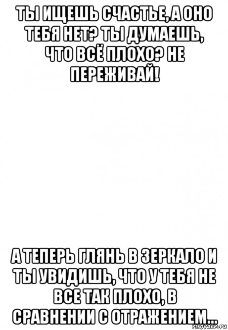 ты ищешь счастье, а оно тебя нет? ты думаешь, что всё плохо? не переживай! а теперь глянь в зеркало и ты увидишь, что у тебя не все так плохо, в сравнении с отражением..., Мем Белый фон