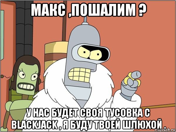 макс ,пошалим ? у нас будет своя тусовка с blackjack , я буду твоей шлюхой ., Мем Бендер