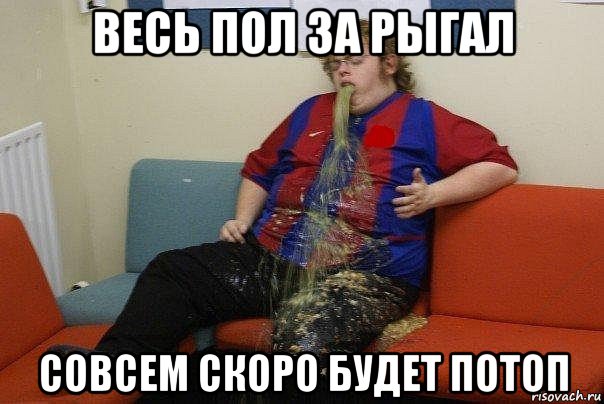 весь пол за рыгал совсем скоро будет потоп