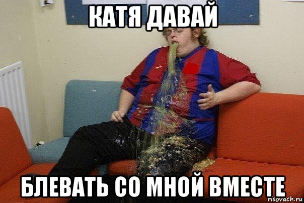 катя давай блевать со мной вместе