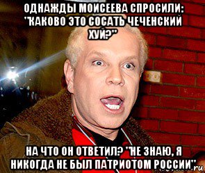 однажды моисеева спросили: "каково это сосать чеченский хуй?" на что он ответил? "не знаю, я никогда не был патриотом россии"