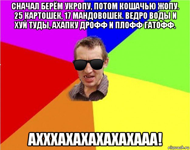 сначал берём укропу, потом кошачью жопу. 25 картошек, 17 мандовошек. ведро воды и хуй туды, ахапку дрофф и плофф гатофф. ахххахахахахахааа!