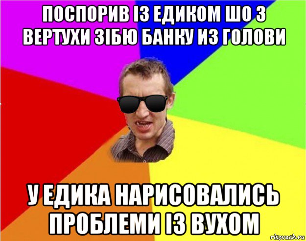 поспорив iз едиком шо з вертухи зiбю банку из голови у едика нарисовались проблеми iз вухом