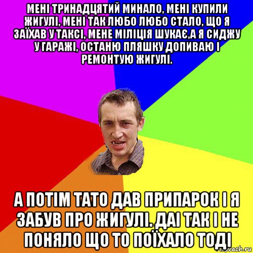 мені тринадцятий минало, мені купили жигулі, мені так любо любо стало, що я заїхав у таксі, мене міліція шукає,а я сиджу у гаражі, останю пляшку допиваю і ремонтую жигулі. а потім тато дав припарок і я забув про жигулі. даі так і не поняло що то поїхало тоді, Мем Чоткий паца