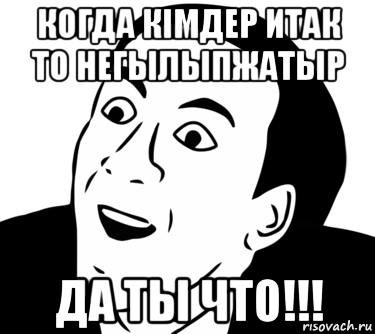 когда кiмдер итак то негылыпжатыр да ты что!!!