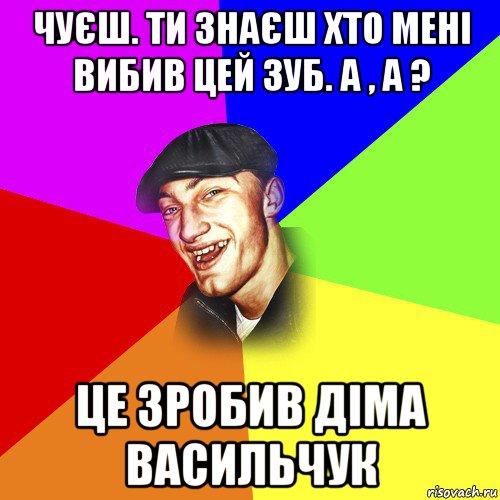 чуєш. ти знаєш хто мені вибив цей зуб. а , а ? це зробив діма васильчук