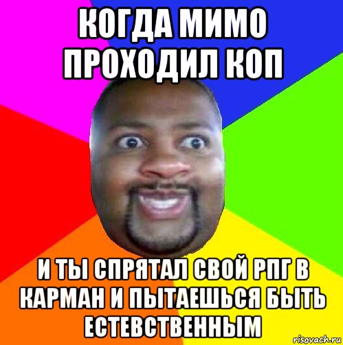 когда мимо проходил коп и ты спрятал свой рпг в карман и пытаешься быть естевственным