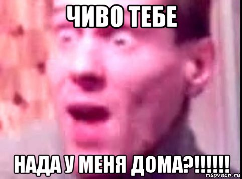 чиво тебе нада у меня дома?!!!!!!