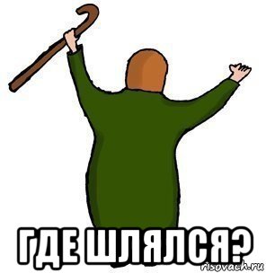  где шлялся?