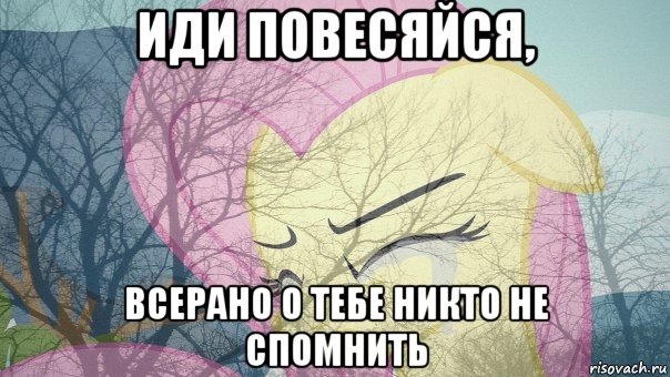 иди повесяйся, всерано о тебе никто не спомнить