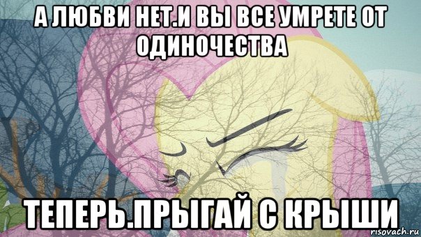 а любви нет.и вы все умрете от одиночества теперь.прыгай с крыши