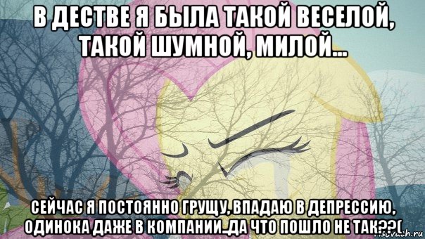 в дестве я была такой веселой, такой шумной, милой... сейчас я постоянно грущу, впадаю в депрессию, одинока даже в компании..да что пошло не так??(
