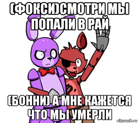 (фокси)смотри мы попали в рай (бонни) а мне кажется что мы умерли