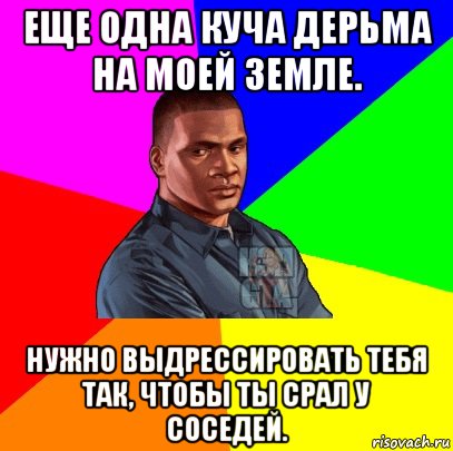 еще одна куча дерьма на моей земле. нужно выдрессировать тебя так, чтобы ты срал у соседей.