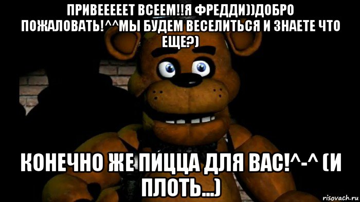 привееееет всеем!!я фредди))добро пожаловать!^^мы будем веселиться и знаете что еще?) конечно же пицца для вас!^-^ (и плоть...)
