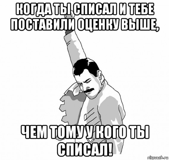 когда ты списал и тебе поставили оценку выше, чем тому у кого ты списал!