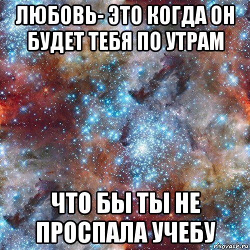 любовь- это когда он будет тебя по утрам что бы ты не проспала учебу