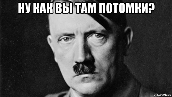 ну как вы там потомки? 