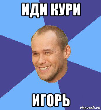 иди кури игорь