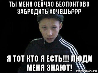 ты меня сейчас беспонтово забродить хочешь??? я тот кто я есть!!! люди меня знают!