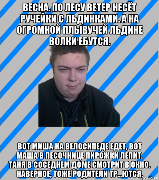 весна. по лесу ветер несёт ручейки с льдинками. а на огромной плывучей льдине волки ебутся. вот миша на велосипеде едет, вот маша в песочнице пирожки лепит. таня в соседнем доме смотрит в окно. наверное, тоже родители тр...ются.