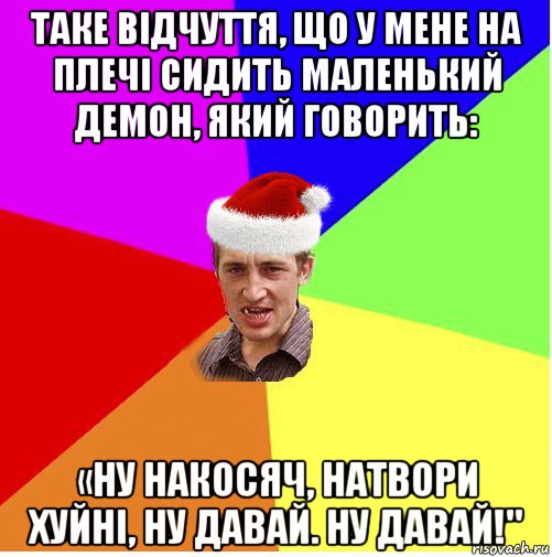 таке відчуття, що у мене на плечі сидить маленький демон, який говорить: «ну накосяч, натвори хуйні, ну давай. ну давай!"