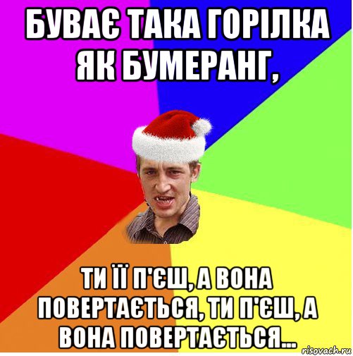 буває така горілка як бумеранг, ти її п'єш, а вона повертається, ти п'єш, а вона повертається...