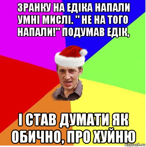 зранку на едіка напали умні мислі. " не на того напали!" подумав едік, і став думати як обично, про хуйню