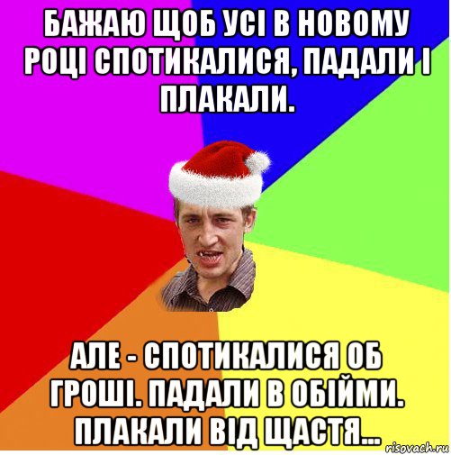 бажаю щоб усі в новому році спотикалися, падали і плакали. але - спотикалися об гроші. падали в обійми. плакали від щастя...