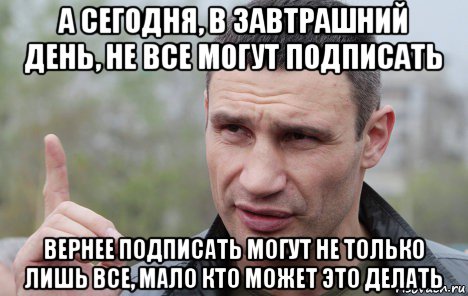 а сегодня, в завтрашний день, не все могут подписать вернее подписать могут не только лишь все, мало кто может это делать, Мем Кличко говорит