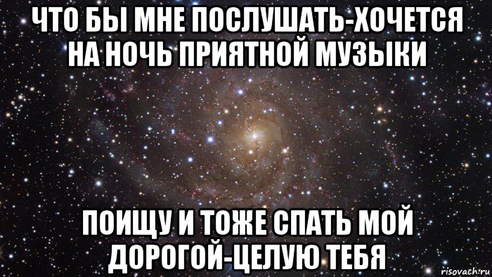 что бы мне послушать-хочется на ночь приятной музыки поищу и тоже спать мой дорогой-целую тебя, Мем  Космос (офигенно)