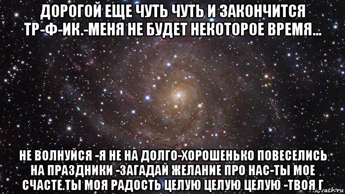 дорогой еще чуть чуть и закончится тр-ф-ик.-меня не будет некоторое время... не волнуйся -я не на долго-хорошенько повеселись на праздники -загадай желание про нас-ты мое счасте.ты моя радость целую целую целую -твоя г, Мем  Космос (офигенно)