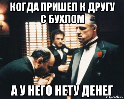 когда пришел к другу с бухлом а у него нету денег