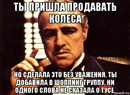 ты пришла продавать колеса но сделала это без уважения. ты добавила в шоппинг группу. ни одного слова не сказала о тусе., Мем крестный отец