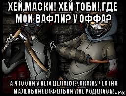 хей,маски! хей тоби!,где мои вафли? у оффа? а что они у него делают?,скажу честно маленькие вафельки уже роделись!