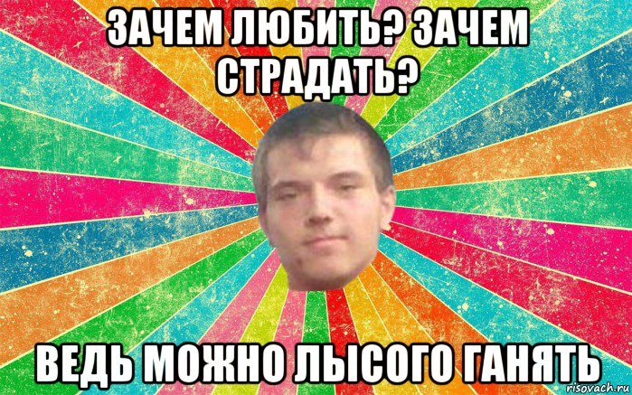 зачем любить? зачем страдать? ведь можно лысого ганять