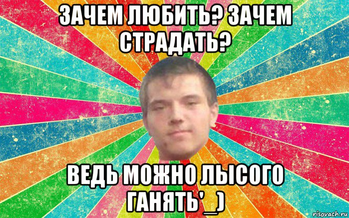 зачем любить? зачем страдать? ведь можно лысого ганять'_)