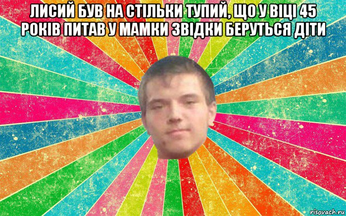 лисий був на стільки тупий, що у віці 45 років питав у мамки звідки беруться діти 